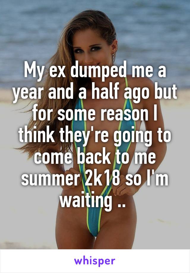 My ex dumped me a year and a half ago but for some reason I think they're going to come back to me summer 2k18 so I'm waiting .. 