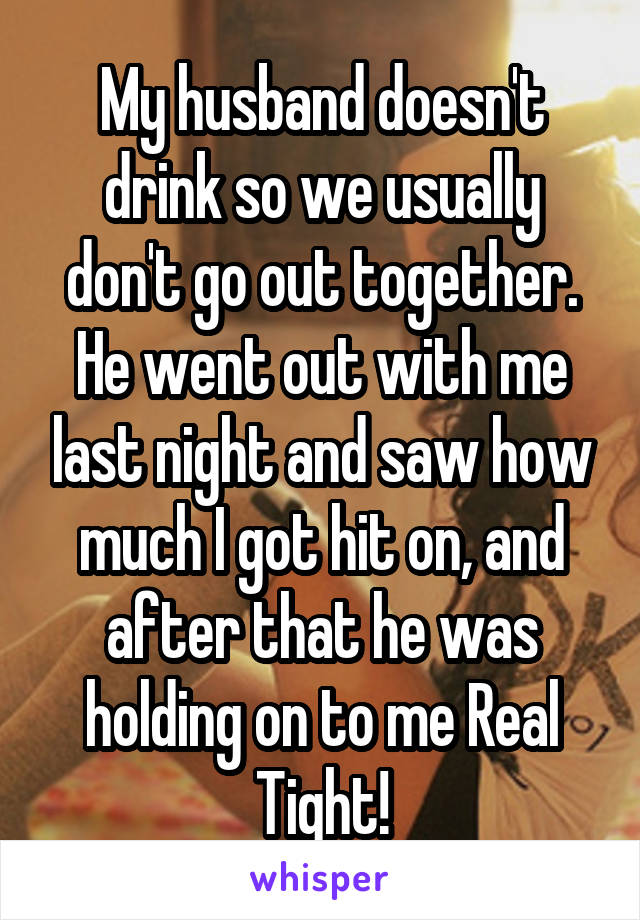 My husband doesn't drink so we usually don't go out together. He went out with me last night and saw how much I got hit on, and after that he was holding on to me Real Tight!