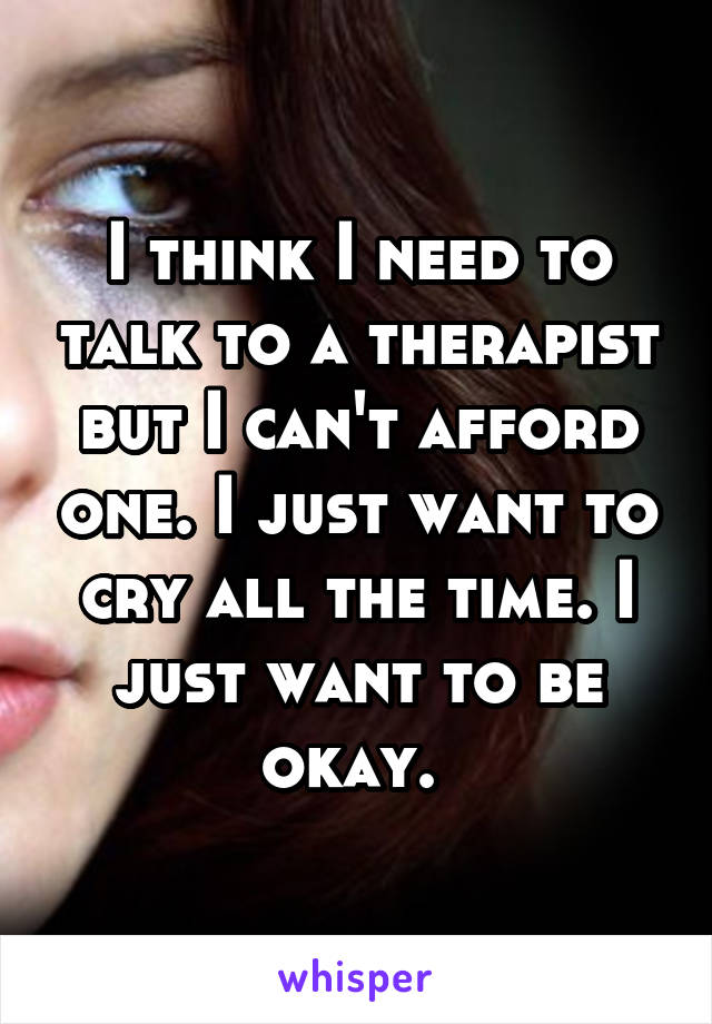 I think I need to talk to a therapist but I can't afford one. I just want to cry all the time. I just want to be okay. 