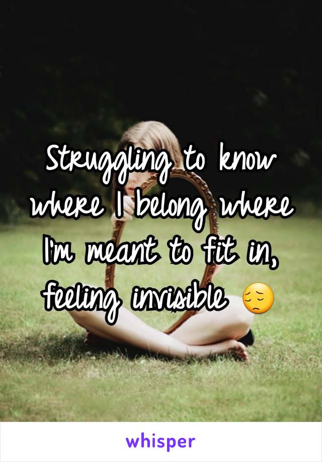 Struggling to know where I belong where I'm meant to fit in, feeling invisible 😔