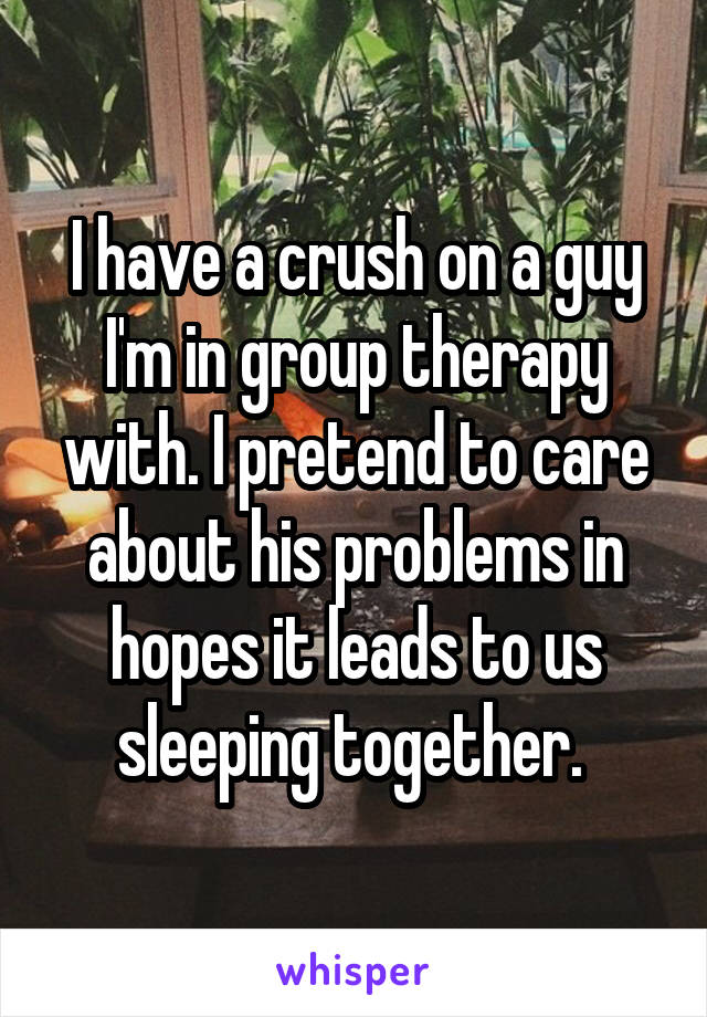 I have a crush on a guy I'm in group therapy with. I pretend to care about his problems in hopes it leads to us sleeping together. 
