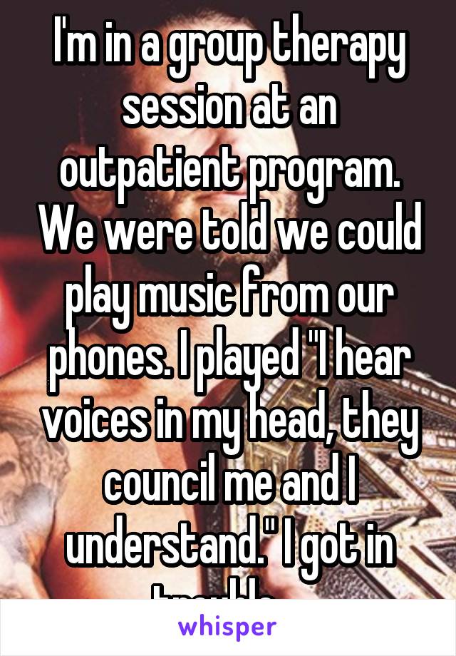 I'm in a group therapy session at an outpatient program. We were told we could play music from our phones. I played "I hear voices in my head, they council me and I understand." I got in trouble....