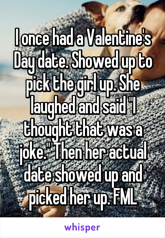 I once had a Valentine's Day date. Showed up to pick the girl up. She laughed and said "I thought that was a joke." Then her actual date showed up and picked her up. FML