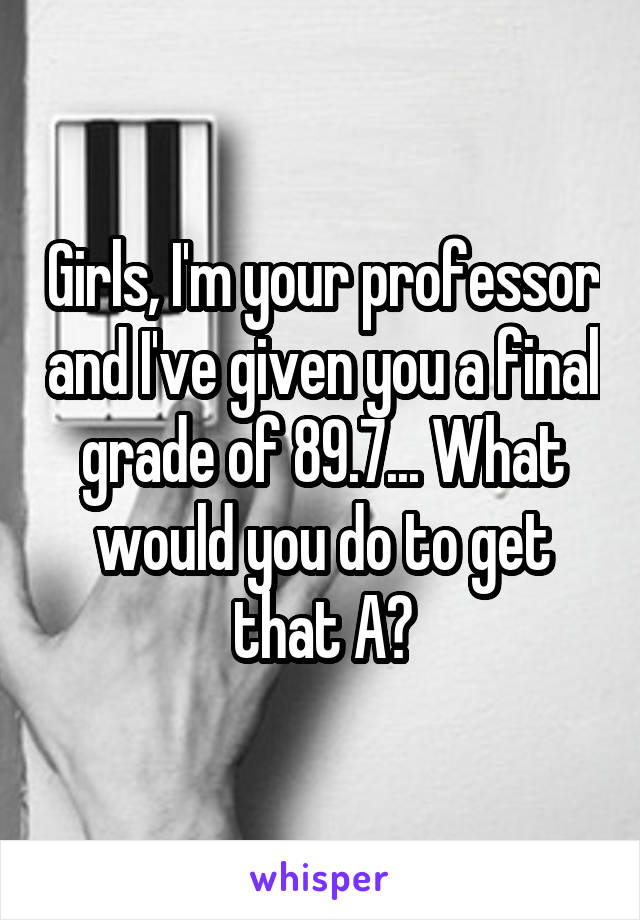 Girls, I'm your professor and I've given you a final grade of 89.7... What would you do to get that A?
