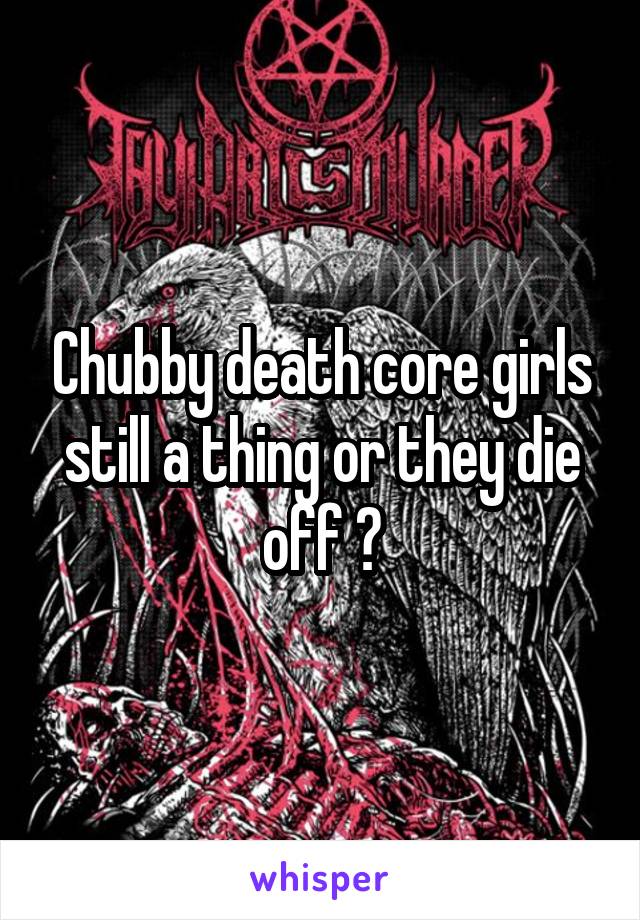 Chubby death core girls still a thing or they die off ?