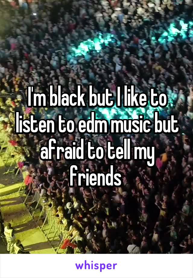I'm black but I like to listen to edm music but afraid to tell my friends 