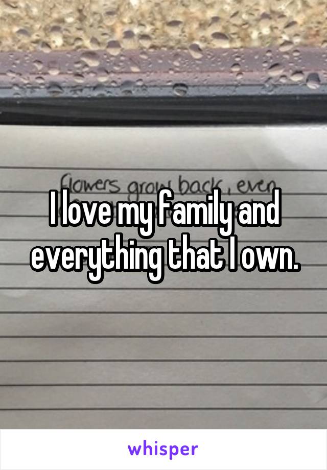 I love my family and everything that I own.