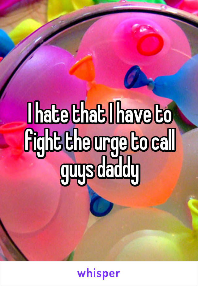 I hate that I have to fight the urge to call guys daddy
