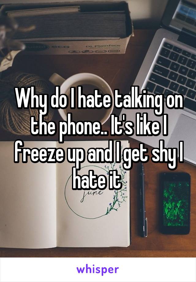Why do I hate talking on the phone.. It's like I freeze up and I get shy I hate it 