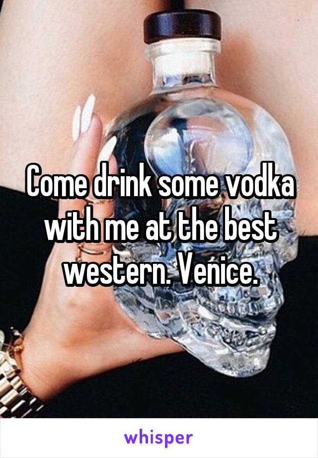 Come drink some vodka with me at the best western. Venice.