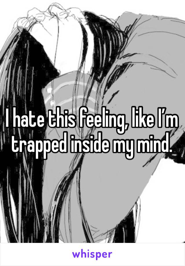 I hate this feeling, like I’m trapped inside my mind. 