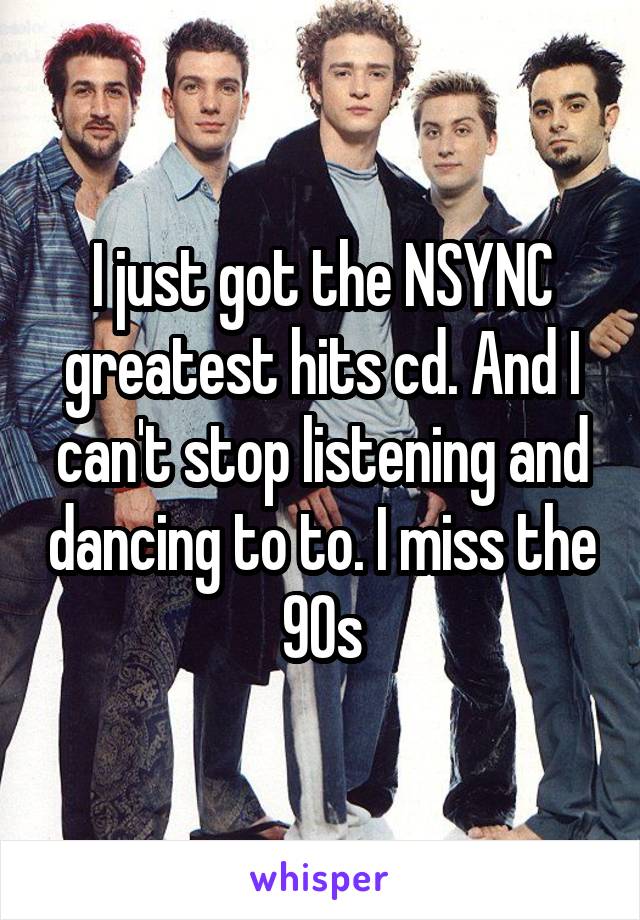 I just got the NSYNC greatest hits cd. And I can't stop listening and dancing to to. I miss the 90s