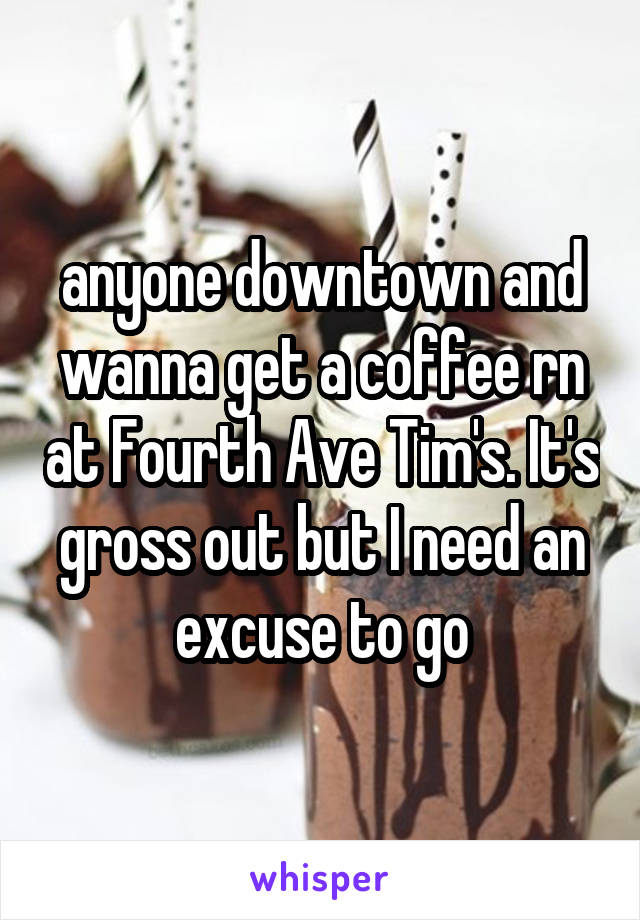 anyone downtown and wanna get a coffee rn at Fourth Ave Tim's. It's gross out but I need an excuse to go