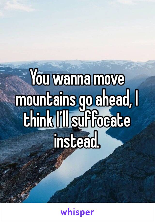 You wanna move mountains go ahead, I think I’ll suffocate instead.