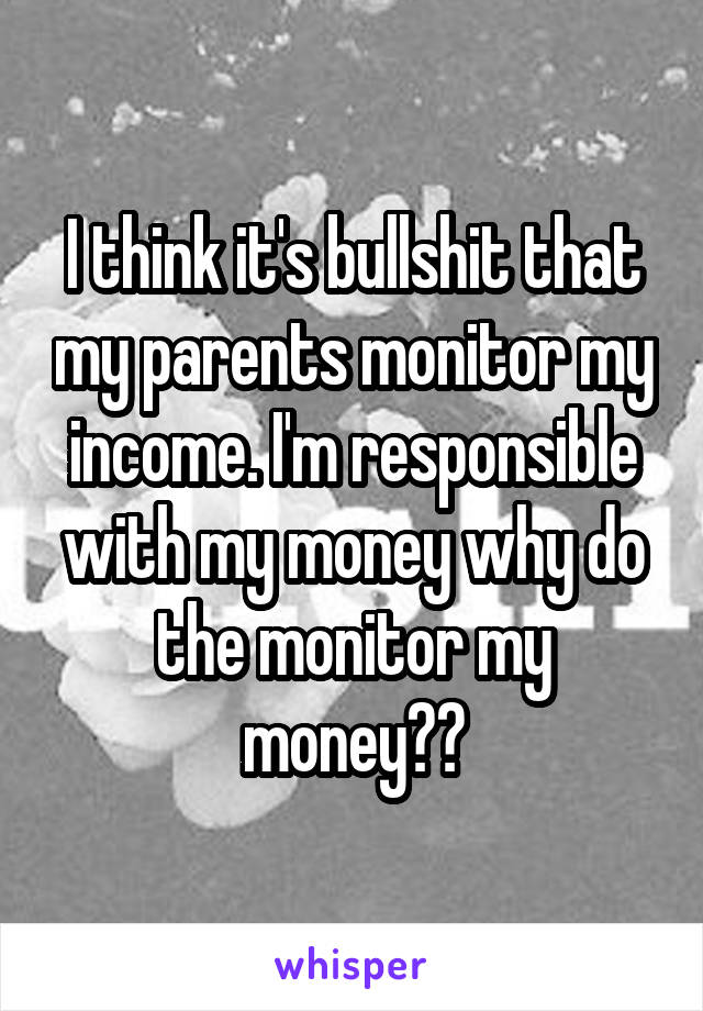 I think it's bullshit that my parents monitor my income. I'm responsible with my money why do the monitor my money??