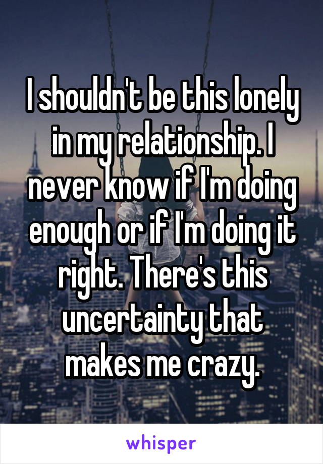I shouldn't be this lonely in my relationship. I never know if I'm doing enough or if I'm doing it right. There's this uncertainty that makes me crazy.