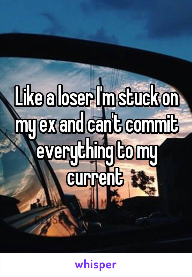 Like a loser I'm stuck on my ex and can't commit everything to my current 