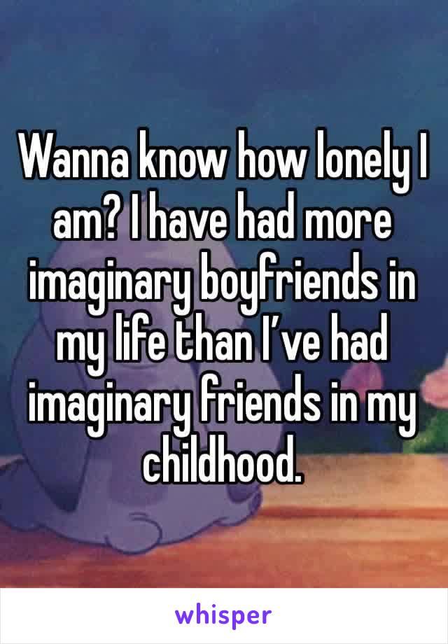 Wanna know how lonely I am? I have had more imaginary boyfriends in my life than I’ve had imaginary friends in my childhood. 