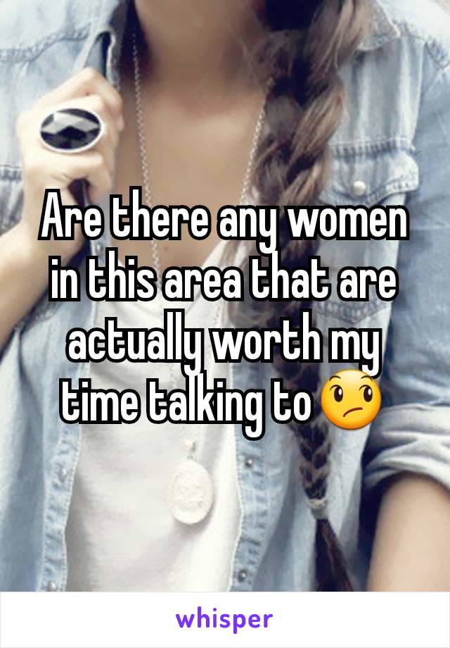 Are there any women in this area that are actually worth my time talking to😞