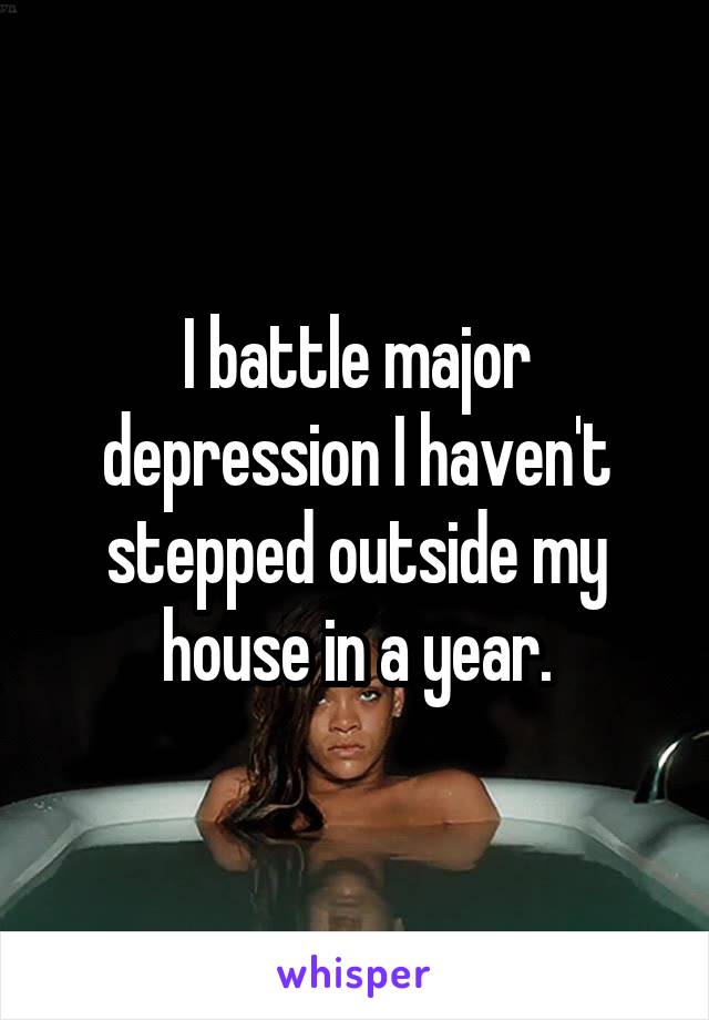 I battle major depression I haven't stepped outside my house in a year.