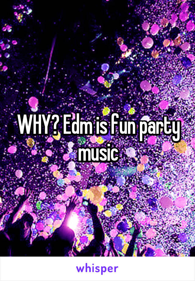 WHY? Edm is fun party music