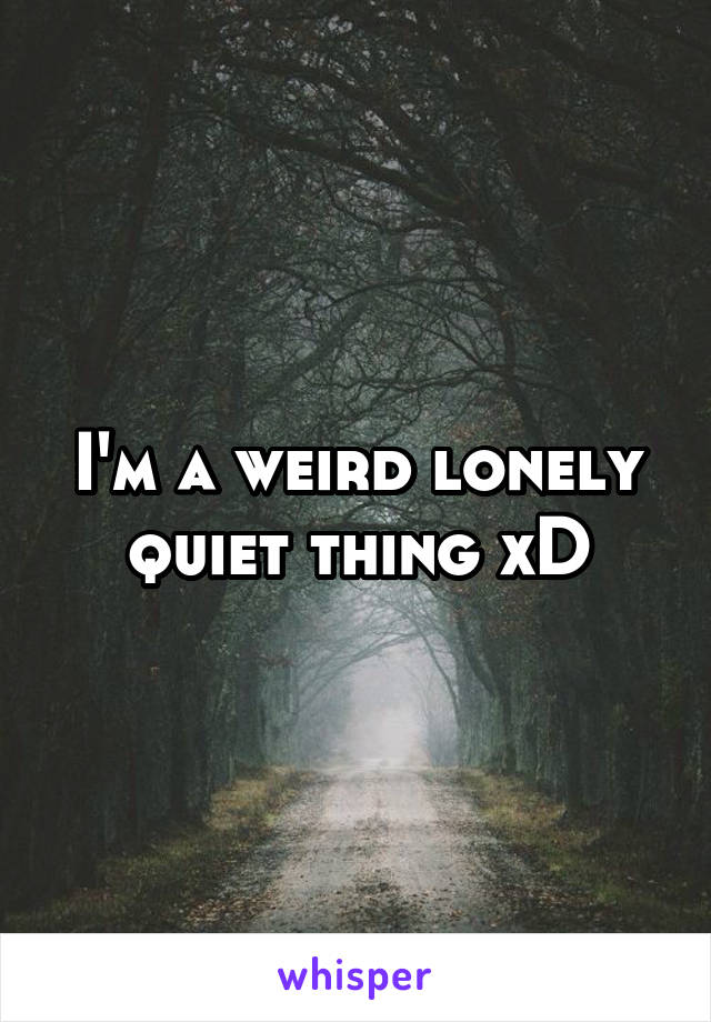 I'm a weird lonely quiet thing xD