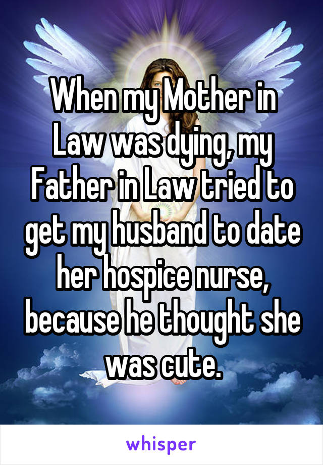 When my Mother in Law was dying, my Father in Law tried to get my husband to date her hospice nurse, because he thought she was cute.