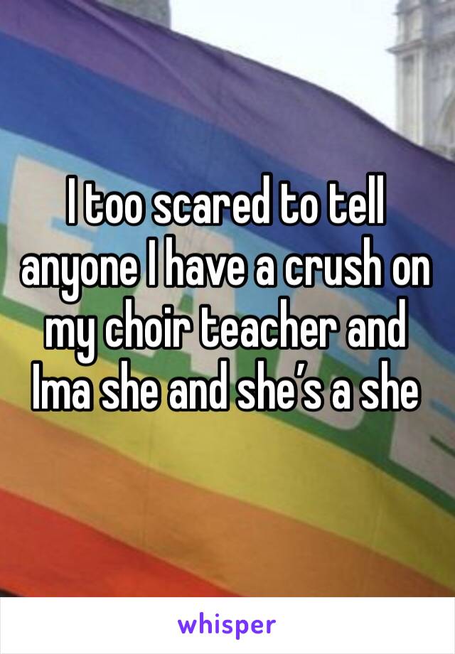 I too scared to tell anyone I have a crush on my choir teacher and Ima she and she’s a she