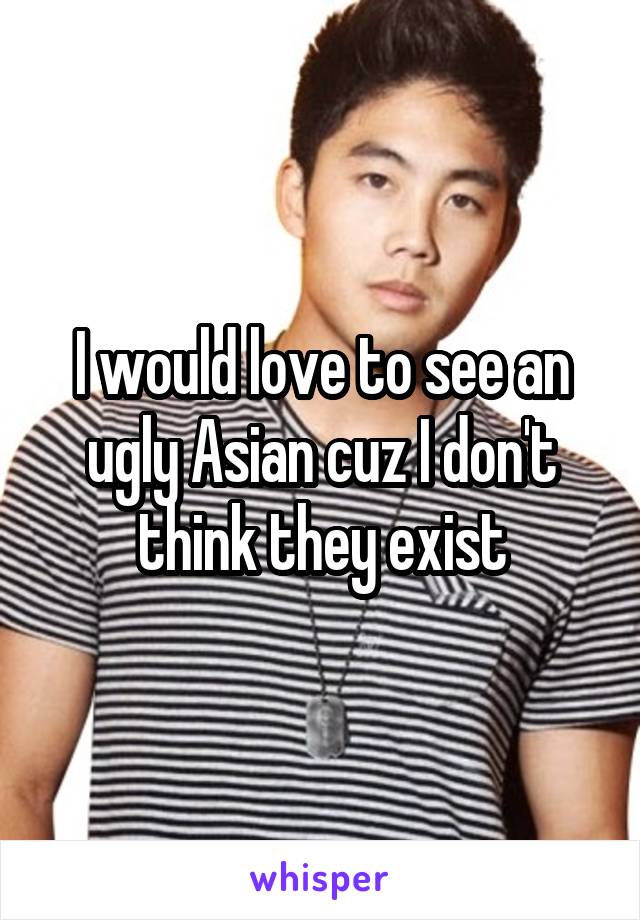I would love to see an ugly Asian cuz I don't think they exist