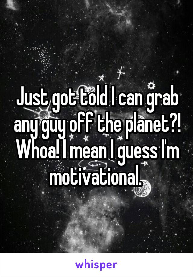 Just got told I can grab any guy off the planet?! Whoa! I mean I guess I'm motivational. 