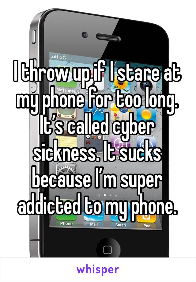 I throw up if I stare at my phone for too long. It’s called cyber sickness. It sucks because I’m super addicted to my phone.