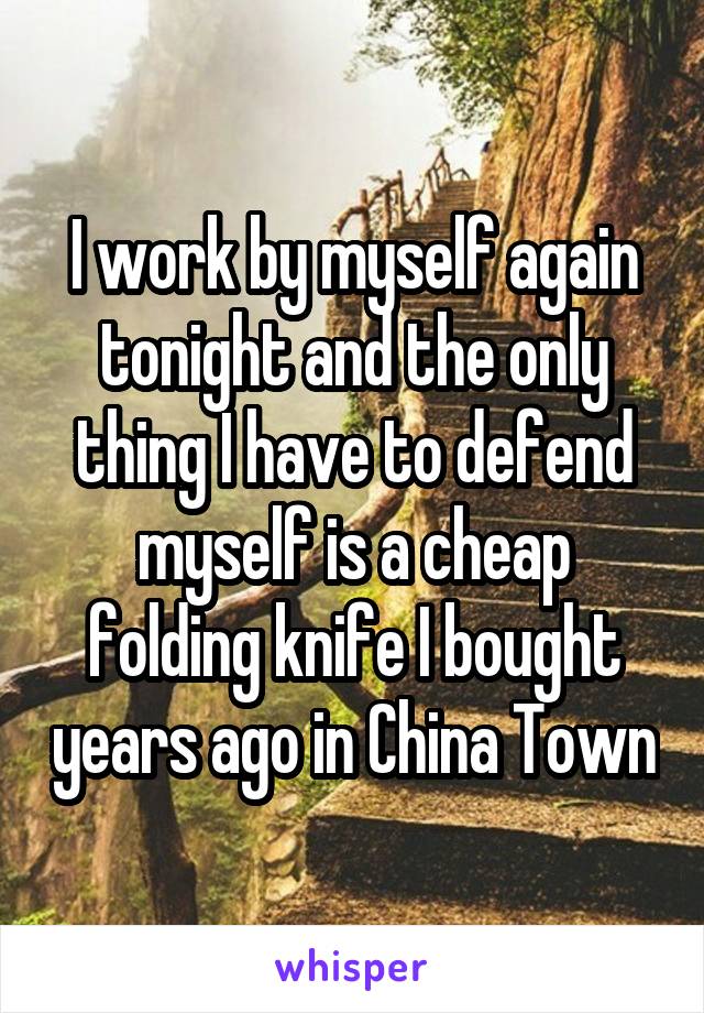 I work by myself again tonight and the only thing I have to defend myself is a cheap folding knife I bought years ago in China Town