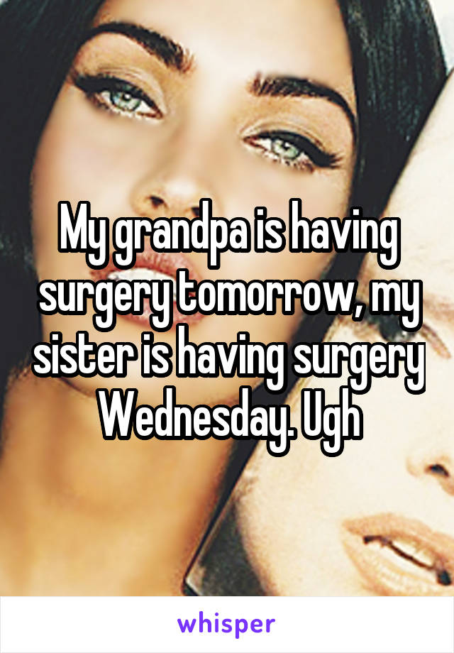 My grandpa is having surgery tomorrow, my sister is having surgery Wednesday. Ugh