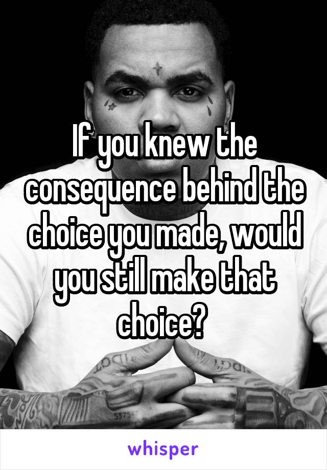 If you knew the consequence behind the choice you made, would you still make that choice? 