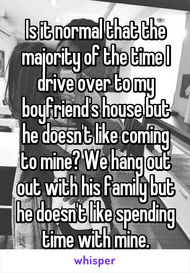 Is it normal that the majority of the time I drive over to my boyfriend's house but he doesn't like coming to mine? We hang out out with his family but he doesn't like spending time with mine.