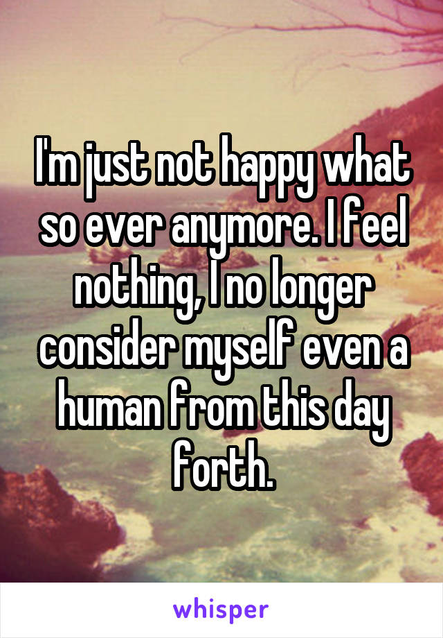 I'm just not happy what so ever anymore. I feel nothing, I no longer consider myself even a human from this day forth.
