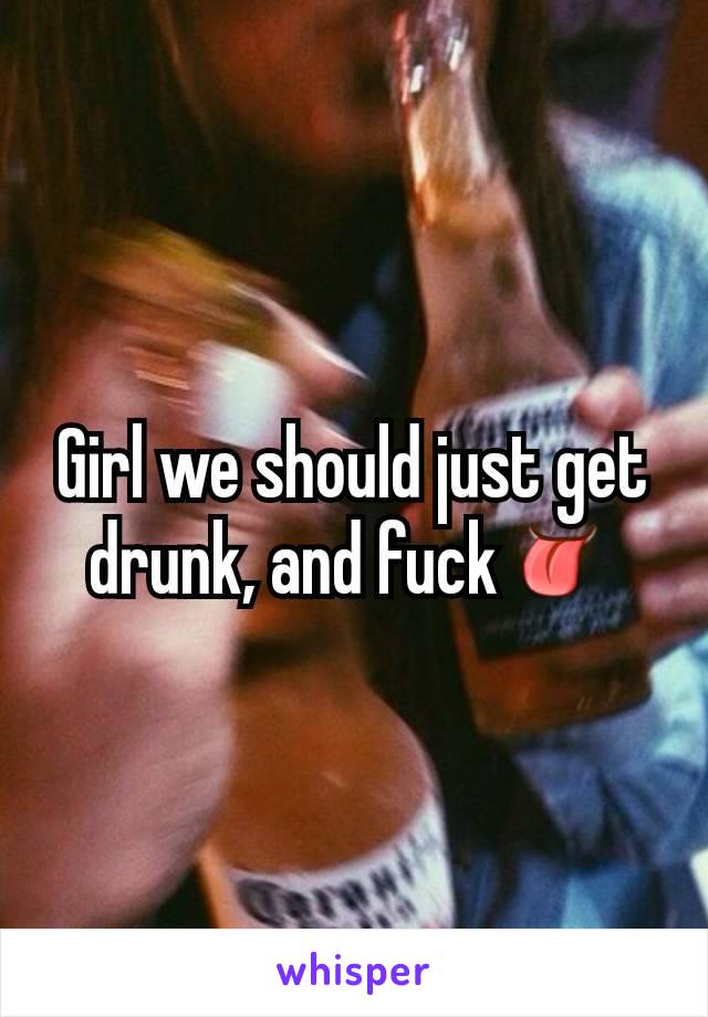 Girl we should just get drunk, and fuck👅