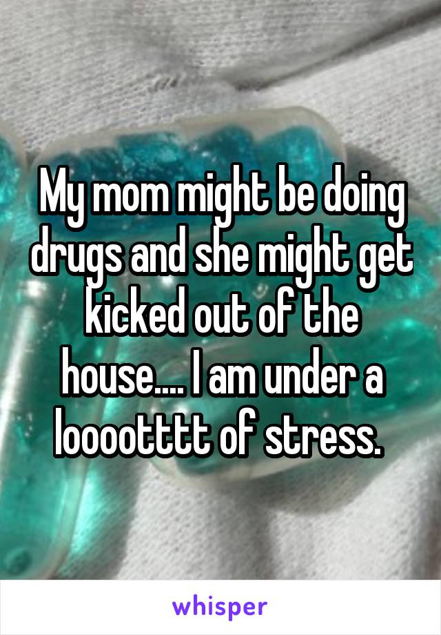 My mom might be doing drugs and she might get kicked out of the house.... I am under a looootttt of stress. 