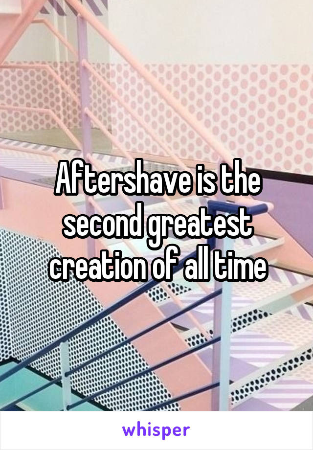 Aftershave is the second greatest creation of all time