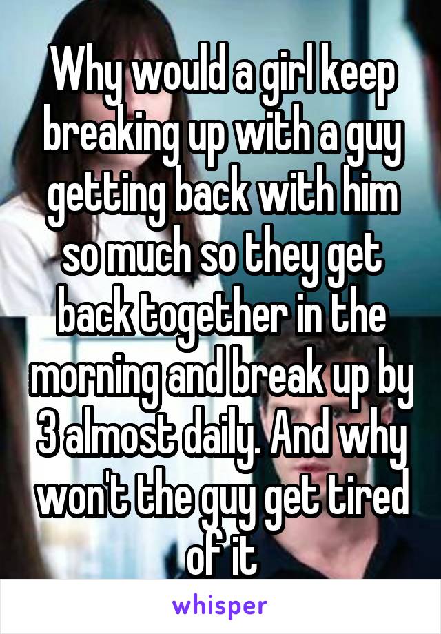Why would a girl keep breaking up with a guy getting back with him so much so they get back together in the morning and break up by 3 almost daily. And why won't the guy get tired of it