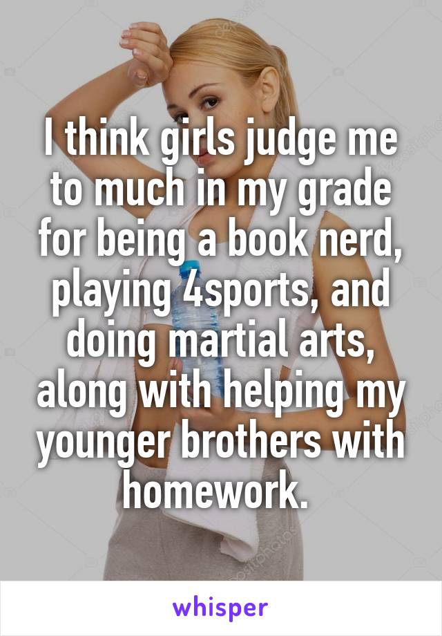 I think girls judge me to much in my grade for being a book nerd, playing 4sports, and doing martial arts, along with helping my younger brothers with homework. 