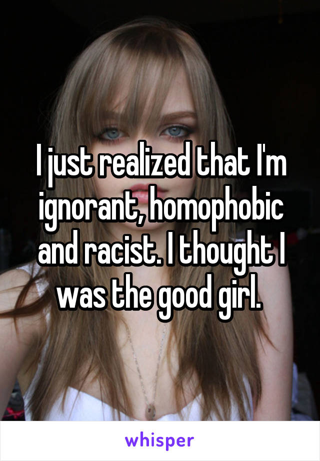 I just realized that I'm ignorant, homophobic and racist. I thought I was the good girl. 
