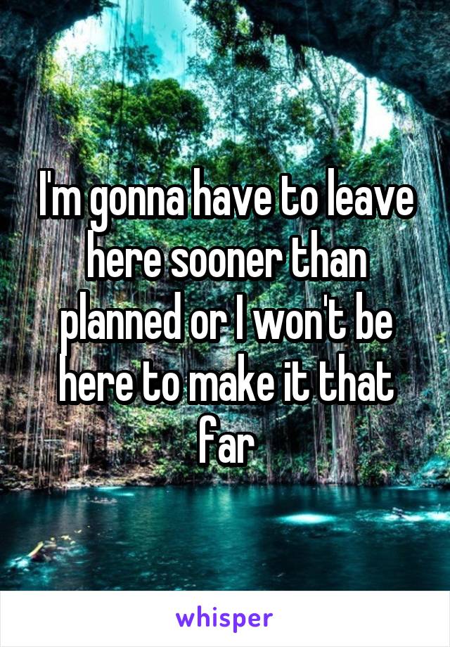 I'm gonna have to leave here sooner than planned or I won't be here to make it that far