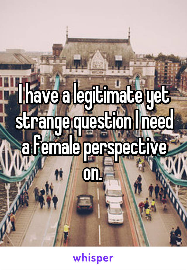 I have a legitimate yet strange question I need a female perspective on. 