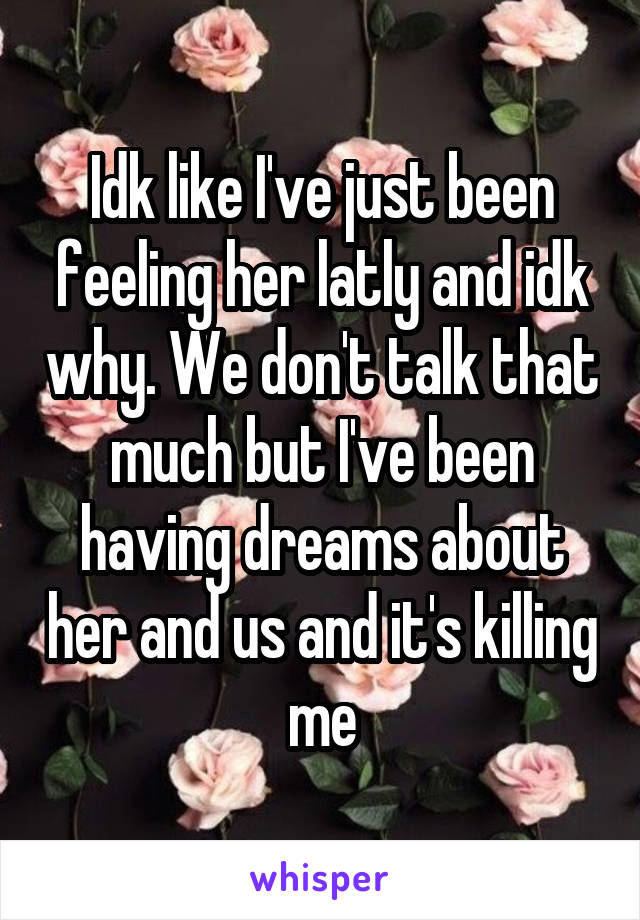 Idk like I've just been feeling her latly and idk why. We don't talk that much but I've been having dreams about her and us and it's killing me