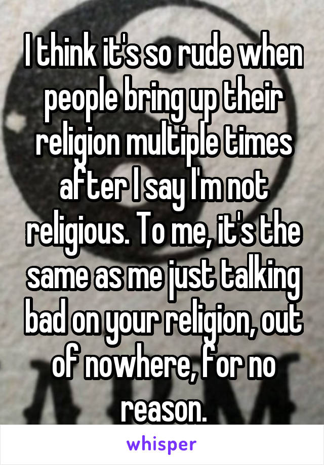 I think it's so rude when people bring up their religion multiple times after I say I'm not religious. To me, it's the same as me just talking bad on your religion, out of nowhere, for no reason.