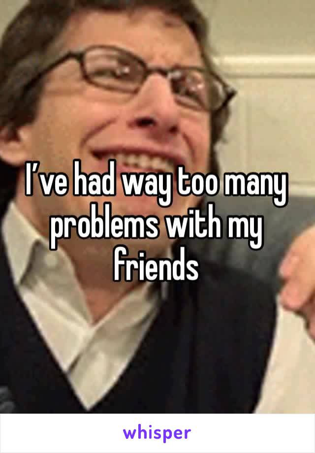 I’ve had way too many problems with my friends 
