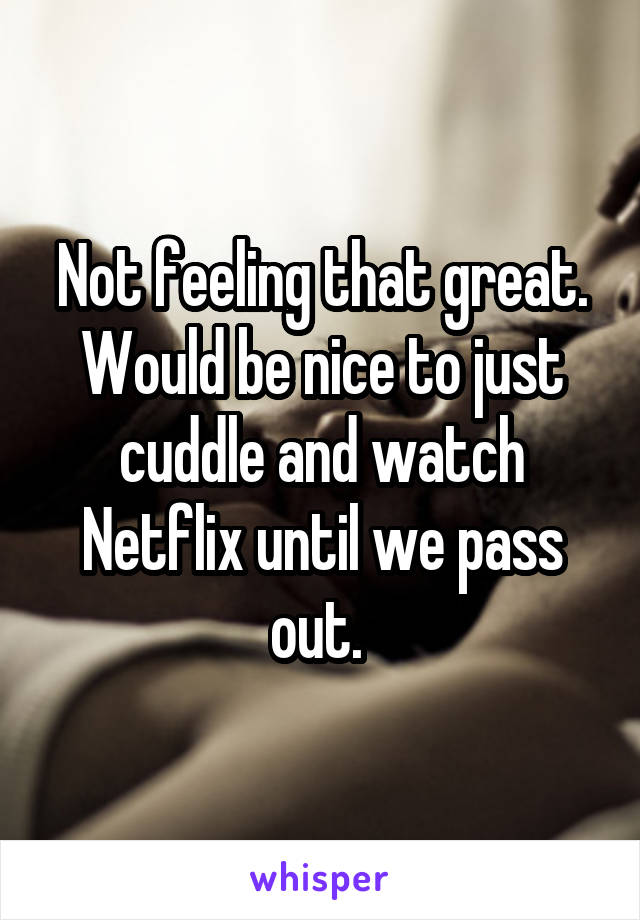 Not feeling that great. Would be nice to just cuddle and watch Netflix until we pass out. 
