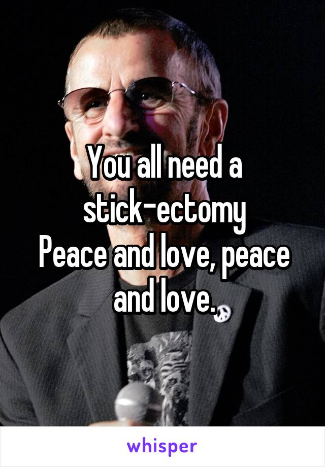 You all need a stick-ectomy
Peace and love, peace and love.
