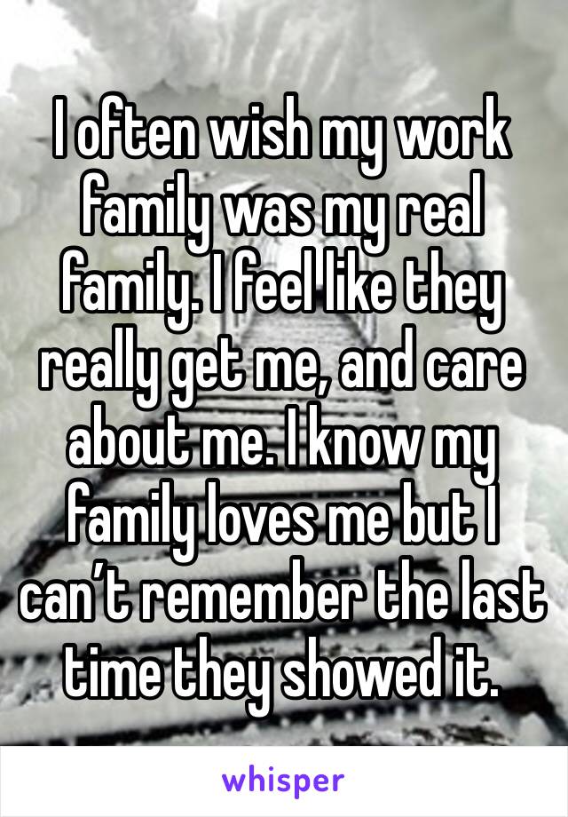 I often wish my work family was my real family. I feel like they really get me, and care about me. I know my family loves me but I can’t remember the last time they showed it. 